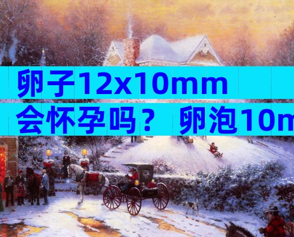 卵子12x10mm会怀孕吗？ 卵泡10mm同房会怀孕吗？